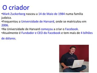 O criador • Mark Zuckerberg  nasceu a  14 de Maio de 1984  numa família judaica. • Frequentou a  Universidade de Harvard , onde se matriculou em  2006 . • Na Universidade de Harvard  começou  a criar o  Facebook . • Atualmente é  Fundador e CEO do Facebook  e tem mais de  4 bilhões de dólares .   