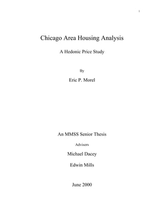 1
Chicago Area Housing Analysis
A Hedonic Price Study
By
Eric P. Morel
An MMSS Senior Thesis
Advisors
Michael Dacey
Edwin Mills
June 2000
 