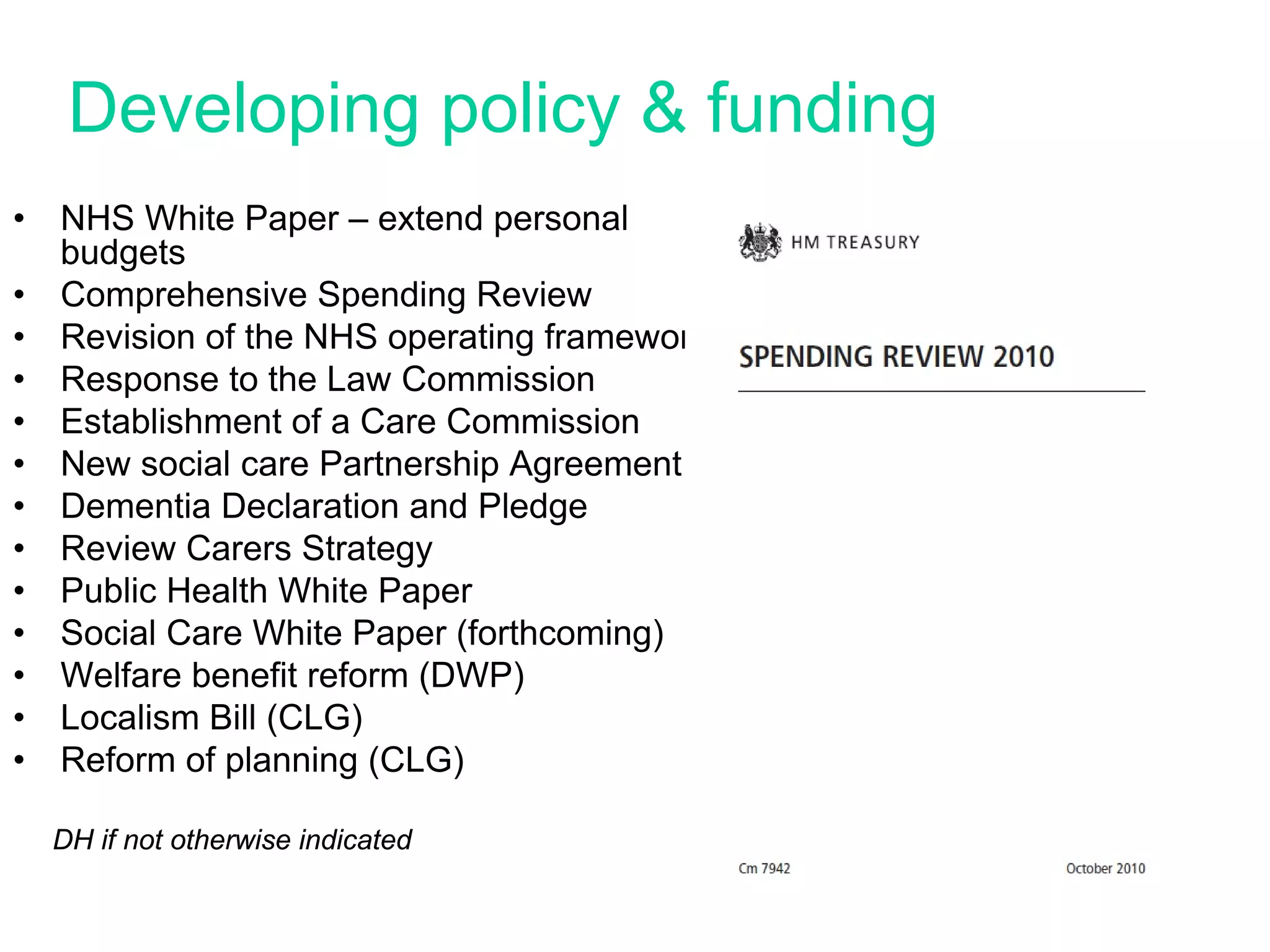 Developing policy & funding
•   NHS White Paper – extend personal
    budgets
•   Comprehensive Spending Review
•   Revision of the NHS operating framework
•   Response to the Law Commission
•   Establishment of a Care Commission
•   New social care Partnership Agreement
•   Dementia Declaration and Pledge
•   Review Carers Strategy
•   Public Health White Paper
•   Social Care White Paper (forthcoming)
•   Welfare benefit reform (DWP)
•   Localism Bill (CLG)
•   Reform of planning (CLG)

    DH if not otherwise indicated
 