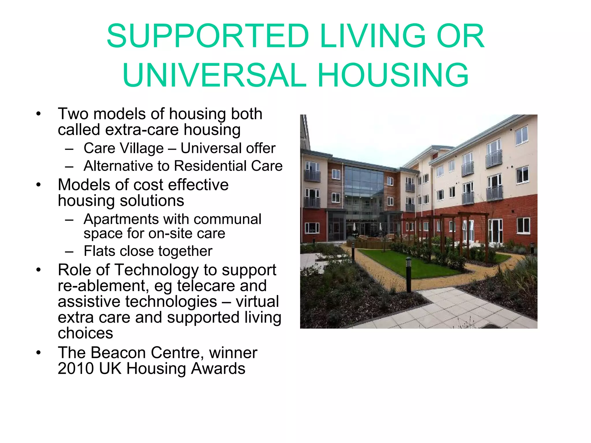 SUPPORTED LIVING OR
            UNIVERSAL HOUSING
•   Two models of housing both
    called extra-care housing
     – Care Village – Universal offer
     – Alternative to Residential Care
•   Models of cost effective
    housing solutions
     – Apartments with communal
       space for on-site care
     – Flats close together
•   Role of Technology to support
    re-ablement, eg telecare and
    assistive technologies – virtual
    extra care and supported living
    choices
•   The Beacon Centre, winner
    2010 UK Housing Awards
 