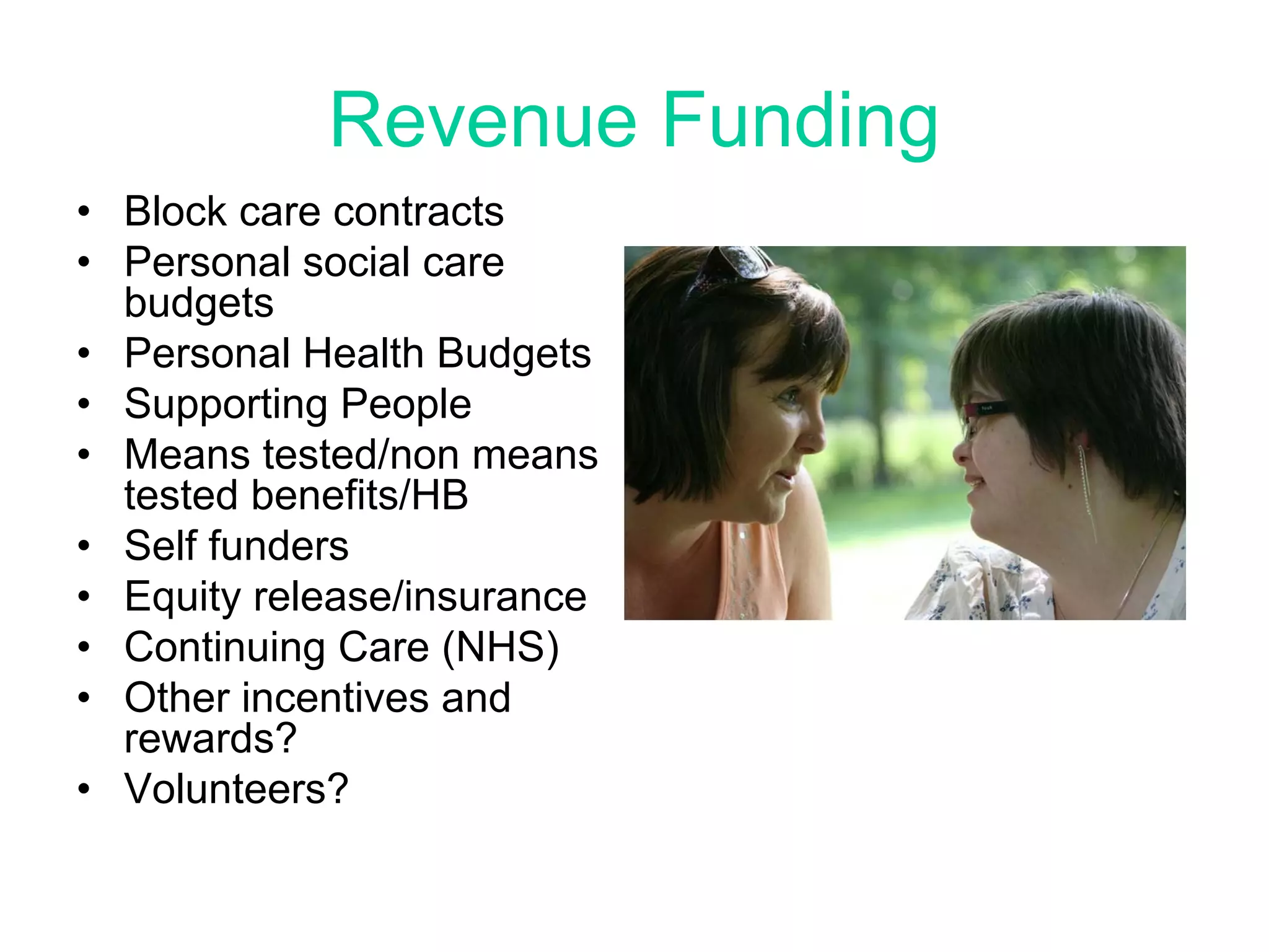 Revenue Funding
• Block care contracts
• Personal social care
  budgets
• Personal Health Budgets
• Supporting People
• Means tested/non means
  tested benefits/HB
• Self funders
• Equity release/insurance
• Continuing Care (NHS)
• Other incentives and
  rewards?
• Volunteers?
 