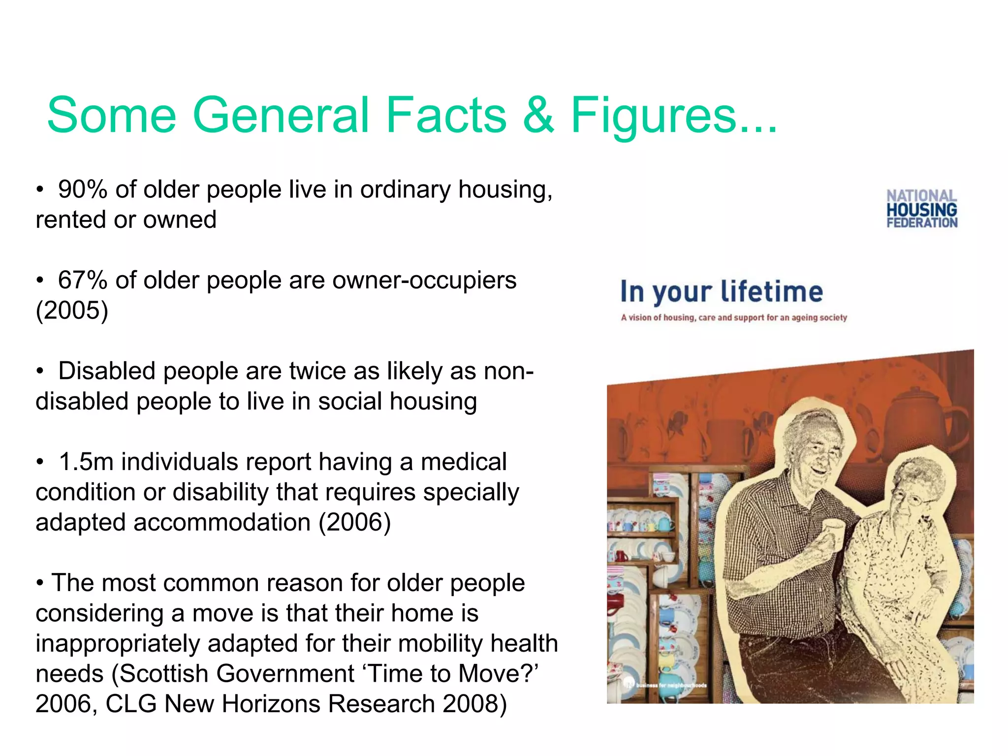 Some General Facts & Figures...
• 90% of older people live in ordinary housing,
rented or owned

• 67% of older people are owner-occupiers
(2005)

• Disabled people are twice as likely as non-
disabled people to live in social housing

• 1.5m individuals report having a medical
condition or disability that requires specially
adapted accommodation (2006)

• The most common reason for older people
considering a move is that their home is
inappropriately adapted for their mobility health
needs (Scottish Government ‘Time to Move?’
2006, CLG New Horizons Research 2008)
 