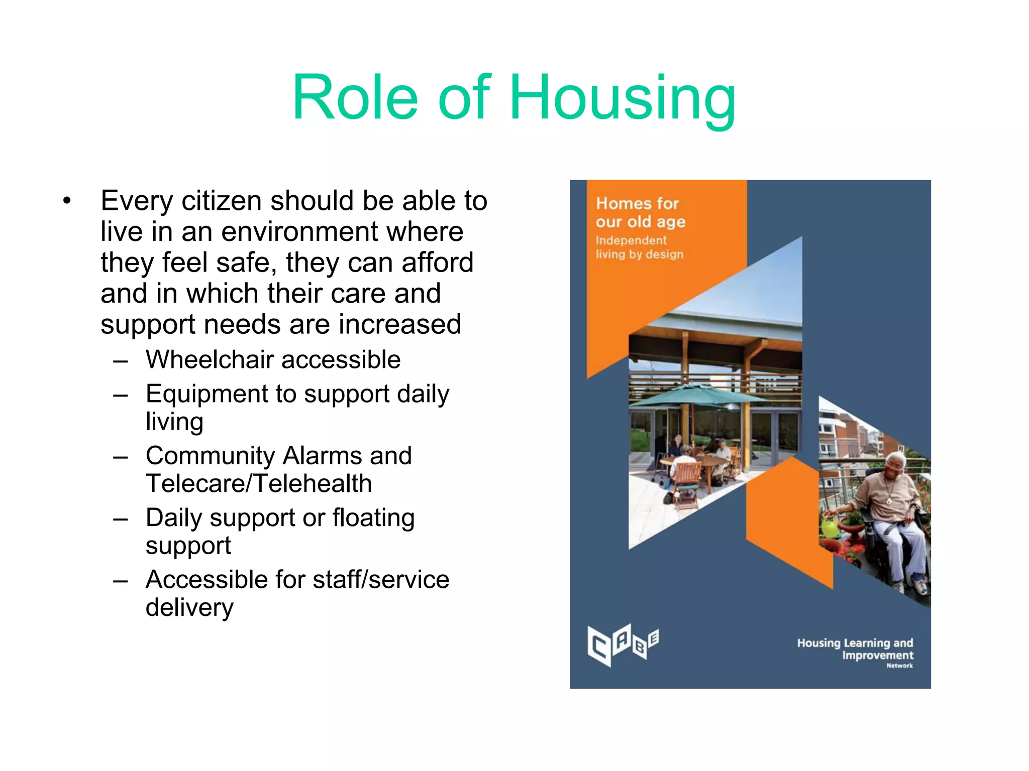 Role of Housing
•   Every citizen should be able to
    live in an environment where
    they feel safe, they can afford
    and in which their care and
    support needs are increased
     – Wheelchair accessible
     – Equipment to support daily
       living
     – Community Alarms and
       Telecare/Telehealth
     – Daily support or floating
       support
     – Accessible for staff/service
       delivery
 
