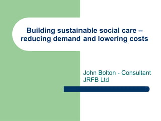 Building sustainable social care – reducing demand and lowering costs John Bolton - Consultant JRFB Ltd 