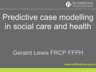 Predictive case modelling in social care and health www.nuffieldtrust.org.uk Geraint Lewis FRCP FFPH 