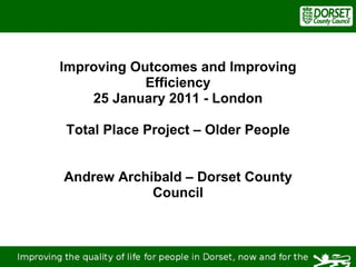 Improving Outcomes and Improving Efficiency 25 January 2011 - London Total Place Project – Older People Andrew Archibald – Dorset County Council 