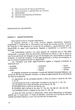 6.-   Reconocimiento figurasgeométricas
                           de
      7.-   Reconocimiento reproducción números
                           y            de
      8.-   Cardinalidad.
      9.-   Soluciónde problemas
                               aritméticos
     10.-   Conservación.




D ESCRI P CI O N L OSSU BT E ST S
               DE




                  BASICOS
SUBTEST1: CONCEPTOS

      Estesubtest         el -loi matemático.
                   evalúa lenguaje
      El lenguaje   permite a        niños nominar objetos,describirlos, asignarles
propiedades-y    comprender información recibe mundoexterior. través
                             la              que       del                A
iel'lenguaj.  ál niño descubre mundode los símbolos paulatinamente,éste
                                el                        y,                   va
adquiriéndo papel más importante,
              un                           llegando representar
                                                    a           y a sustituir las
                                                                             a
acciones.
      Las matemáticas    suponen   una claseespecial símbolos
                                                      de         que el niño debe
             y
comprender manejar       antes solucionar
                               de            problemas cálculo
                                                       de       y, por lo tanto,es
una  iorru párticutar lenguaje que los conceptos comunicadosa
                      de            en                   son              travésde
símbolos. través símbálo,el niño logrageneralizar unificarlosconceptos,
           A         del                                  y                     lo
que lo conducirá   poster¡ormente abstracción.
                                   a la
      Los  conceptosque estánespecíficamente       ligadosal lenguajearitméticose
 relacionan con:
 - cant¡dad                             - relaciones                  - forma
 - dim e n sió n                        - tamaño                      - distancia
 - orden                                - espacio                     - t¡empo
      El lenguajearitmético es evaluadoa travésdel SubtestConceptosBásicos,  que
consta ¿e iq ítem de selecciónmúltiple. La tabla de especificación contenidosde
                                                                 de
los ítem es la siguiente:
      La adquisiciónde los conceptos  grandey chico se evalúaa travésde los ítem
    1-2y 4.
    Los conceptos corto y largoestánincluidosen los ítem 3-7-12-13.
                   de
    Los conceptosalto y bajo se evalúanen los ítem 5-9-10'
    El concepto lleno y vacío en los ítem 6 y 8.
    El concepto más y menosen los ítem 11-14-15-16-20-21-22-23-24.
    Los conceptos  anchoy angostoen los ítem 17-18-19.
    La tarea del niño consiste seleccionar,
                               en              entre variasalternativas, concepto
                                                                       el
pedido por el examinador.A modo de ejemplo, incluimoslos 5 primeros ítem del
subtestConceptos  Básicos,cuyasinstrucciones lassiguientes:
                                              son


14
 