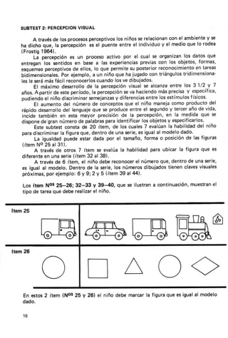 VISUAL
SUBTESTPERCEPCION
     2:

        A través los procesos
                de              perceptivos niñosserelacionan el ambiente se
                                            los                      con            y
ha dicho que, la percepciónes el     puenteentreel individuo el medioque lo rodea
                                                                 y
(Frostig    1964).
        Lá percepción un procesoact¡vo por el cual se organizan datos que
                         es                                                los
entreganlos sentidosen basea las experiencias           previas con los obietos,formas,
esquemas     perceptivos ellos,lo que permitesu posterior
                          de                                    reconocimiento tareas
                                                                                en
bidimensionales. ejemplo, un niñoque ha
                     Por         a                 jugado   con triángulostridimensiona-
lesle serámásfácil reconocerlos    cuandolosve dibuiados.
        El máximo desarrollo la percepción
                               de                 visualse alcanza   entre los 31/2 V 7
años.    Apartir de esteperíodo,la percepción va.haciendo
                                               se                           y
                                                                másprecisa específica,
pudiendo niño discriminar
             el                 semejanzas  y diferencias  entre              f
                                                                losestímulos ísicos'
        El aumentodel númerode conceptos        que el niño maneja    como productodel
rápidodesarrollo lenguaje se produceentreel segundo tercerañode vida,
                      del        que                                 y
incide también en esta mayor        precisiónde la percepción, la medidaque se
                                                                   en
dispone    de'gran  número palabras
                            de                                      y
                                       paraidentifícar obietos especificarlos.
                                                         los
        Estesubtestconstade 20 ítem,      de los cuales evalúan habilidad niño
                                                          7         la          del
paradiscriminar figura
                    la       que,dentrode unaserie, igualal modelodado.
                                                      es
        La igualdad   puedeestardada por el tamaño,forma o posición lasfiguras
                                                                            de
( í t e mNo 2 5 al 3 1).
        A travésde otros 7 ítem se evalúala habilidadpara ubicar la figura que es
diferente unaserie(ítem 32 al 38).
             en
        A través 6 ítem, el niño debereconocer númeroque,dentrode unaserie,
                 de                                  el
es igual al modelo.      Dentrode la serie,los números    dibujados tienenclaves visuales
 próximas, ejemplo: y 9;2 y 5 (ítem39 al 44).
              por           6
                                                                     el
                                                              muestran
Los ftem Nos 25-26;32-33 y 39-40, que se ilustrana cont¡nuación,
tipo de tareaque deberealizar niño.
                            el




En estos 2 ítem (Nos 25 y 26) el niño debemarcarla figuraque es igualal modelo
dado.

16
 