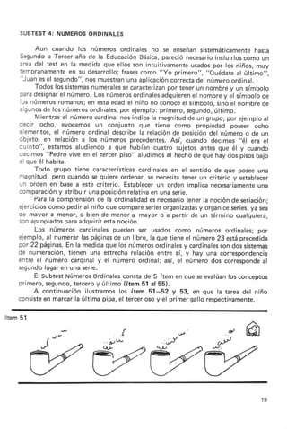 SUBTEST NUMEROS
          4:      ORDTNALES

         Aun cuando los númerosordinalesno se enseñan                   sistemáticamente  hasta
    Segundo Terceraño de la Educaciórt
              o                                  Básica, pareciónecesario    incluirloscomo un
    áreadel test en la medidaque ellosson intuitivamente                    por
                                                                     usados los niños,muy
    tempranamente su desarrollo;
                        en                frases como "yo primero", "ouédate al último,,,
    "Juanesel segundo", muestran aplicación
                              nos           una             correcta número
                                                                       del         ordinal.
         Todoslos sistemas      numerales caracterizan tenerun nombrey un símbolo
                                           se              por
    paradesignar número.
                    el           Losnúmeros    ordinales adquieren nombre el símbolo
                                                                     el         y           de
    los números   romanos; estaedadel niño no conoce símbolo,
                               en                                el           sinoel nombre de
    algunos losnúmeros
            de                            por
                               ordinales, ejemplo:      primero,   segundo,  último.
         Mientras número
                     el          cardinal indicala magnitud un grupo,por ejemplo
                                          nos                       de                      al
    decir ocho, evocamosun conjunto que tiene como propiedad poseer ocho
    elementos, númeroordinaldescribe relación posición númeroo de un
                 el                              la           de           del
    objeto, en relacióna los númerosprecedentes.            Así, cuando decimos"él era el
    quinto", estamos       aludiendo que habíancuatro sujetos
                                      a                                 antesque él y cuando
    decimos"Pedro vive en el tercerpiso" aludimos hechode que hay dos pisosbajo
                                                           al
    el que él habita.
         Todo grupo tiene características       cardinales el sentidode que poseeuna
                                                            en
    magnitud,pero cuandose quiereordenar,se necesita             tener un criterio y establecer
    un orden en basea este criterio. Establecer orden implicanecesariamente
                                                       un                                  una
                  y
    comparación atribuirunaposición         relativa unaserie.
                                                     en
         Parala comprensión la ordinalidad necesario
                                  de                 es            tenerla nociónde seriación;
    ejercicios como pediral niño que compare        series              y
                                                         organizadasorganice             ya
                                                                                   series, sea
    de mayora.menor, bien de menora mayoro a partirde un términocualquiera,
                            o
                      para
    sonapropiados adquirir          estanoc¡ón.
         Los números cardinalespueden ser usadoscomo númerosordinales;por
    ejemplo, numerarlaspáginas un libro, la que tieneel número23 estáprecedida
              al                        de
    pr 22 páginas. la medida
                       En            que los números              y
                                                       ordinales cardinales dossistemab
                                                                               son
    de numeración,      tienen una estrecha   relaciónentre sí, y hay una correspondencia
    entre el númerocardinaly el númeroordinal;así, el númerodos corresponde                 al
    segundo  lugar unaserie.
                    en
         ElsubtestNúmeros       ordinales  constade 5 ítem en que seevalúan conceptos
                                                                                  los
    primero,segundo,      terceroy último.(ítem51 al 55).
         A continuaciónilustramoslos ítem 51-52 y 53, en que la tareadel niño
    consiste marcarla última pipa,el tercerosoy el primergallorespectivamente.
            en

tErn 51




                                                                                         19
 