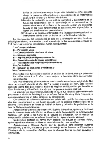 básica un instrumento
                     de                 que les permitadetectar niñosconalto
                                                                los
              riesgo presentar
                     de         dificultades el aprendizaie las matemáticas
                                             en                de
              en el JardínInfantily el PrimerAño Básico.
           2) Permitirla realización un análisis
                                    de             cualitativo cuantitativo las
                                                             y             de
              funcionesrelacíonadas el aprendizaje las matemáticas,
                                      con                 de                  de
              manera orientaral profesor la tareade realizar
                      de                     en                    una enseñanza
              basada los reales
                      en          rendimientos cadaniño, con el propósito
                                                de                            de
              lograrunaenseñanza personalizada.
                                   más
           3) Entregar laspersonas
                        a            interesadas la investigación
                                                 en               educacional un
              instrumento válidoy con un índice confiabilidad
                                                 de              suficiente.
     La construcción instrumento basaen la estimación diez funciones
                      del              se                      de
psicológicas
           básicas, relacionadas el aprendizaie las matemáticas, través
                               con                 de                  a      de
118 ítem. Lasfunciones  consideradasfueronlass¡gu¡entes:
     1.- Gonceptos  básicos
     2.- Percepción  visual
     3.- Correspondeneia   términoa término
     4.- Números   ordinales
     5.- Reproducción figurasy secuencias
                        de
     6.- Reconocimiento figurasgeométricas
                           de
                           y
     7.- Reconocimiento reproducción númerosde
     8.- Cardinalidad
     9.- Soluciónde problemas     aritméticos, y
   10.- Conservación.
     Paratodasestas   funciones realizí un análisis lasconductas presentan
                                  se                    de              que
     los niños entre 4 V 7 años,con el objeto de formular ítem que permitie-
     ranevaluarlas.
     Una vez construido instrumento,
                          el               que constaba su forma originalde 124
                                                          en
ítem, se procediódurante el año 1977 a realizar análisis ítem. Estafasefue
                                                     el        de
realizada                                                en             por
          (comotesisparaoptar al título de Magíster Educación) lasseñoras
                y
ElmaBarrientos Vilma Papic,      trabajoque compromete            grat¡tud.
                                                            nuestra
                 fase
     La segunda experimental,         realizada 1978,fue llevada cabo(comotesis
                                               en                   a
                                    por
paraoptar al título de Psicólogo) lasseñoras       Esther         y
                                                           Morales HeliaRiquelme,  a
quienes hacemos deberagradecer colaboración.
        nos           un                  su
     Ciertamente, trabajoexperimental habríasido posible(en ninguna las
                   el                        no                                de
dos tesis mencionadas) no haber contado con la asesoría
                          al                                      metodológica la
                                                                               de
señorita TeresaSegure, la fasede Análisis ltem,y del señorSergio
                        en                     de                         Maltes. la
                                                                                en
fasede Elaboración Normas.
                    de
     Agradecemos   tambiéna la señsrita Eugenia
                                           M.         Gandarillas, quiennosfacilitóel
uso de la computadora Centrode Ciencias la Computación la Universidad
                         del                      de                  de
Católica,con cargo a las horas de la Escuela Educación. el trabajo de
                                                     de              En
computación  colaboraron señores
                           los         JuanClaudioLópezy MartínWieland.
     Quisiéramos  destacar forma muy especial dibujosde SoledadFolch,
                             en                         los
quienlogróhacer nuestras
                  de           ideas mater¡al
                                     un          atractivo paralos niños.
     Agradecemos Roxana Aprile, por su pacienciapara descifrar nuestros
                    a
             y
manuscritos, en fin, a nuestros     gruposde trabajoen las Escuelas Educación
                                                                       de          y
Psicología la Universidad
           de                   Católica,que de diversas   formas nos han apoyadoy
estimulado.

I
 