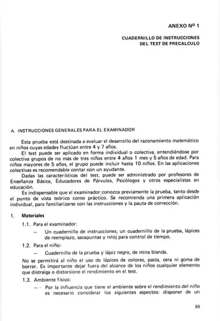 ANEXONO1

                                             C U A D E R N LLO D E IN S TR U C C ION E S
                                                          I
                                                       D E L TE S TD E P R E C A LC U LO




             GENERALES ELEXAMINADOR
A. TNSTRUCC]ONES    PARA

     Estaprueba  estádest¡nada evaluar desarrollo razonamiento
                              a         el          del            matemático
en niñoscuyas edades fluctúanentre 4 y 7 años.
     El test puedeseraplicado forma individual colectiva,
                              en                   o          entendiéndosepor
colectivagruposde no másde tres   niñosentre4 años1 mesy 5 añosde edad.Para
niñosmayores 5 años, grupopuede
               de        el              incluirhasta10 niños. lasaplicaciones
                                                              En
colectivas recomendable
          es              contarcon un ayudante.
     Dadaslas características test, puedeser administrado profesores
                             del                              por           de
Enseñanza   Básica,Educadores Párvulos,
                               de                       y
                                             Psicólogos otros especialistas en
educación.
                     que
     Esindispensable el examinador,conozca      previamente prueba,
                                                           la       tantodesde
el punto de vista teórico como práctico.Se recomienda     una primeraaplicación
indlvidual,parafamiliarizarse lasinstruccionesla pautade corrección.
                            con                  y

1.   Materiales
     1 . 1. Pa r a e xa minador:
                 el
                  Un cuadernillo instrucciones, cuadernillo la prueba,
                               de              un            de      lápíces
                             sacapuntas
                 de reemplazo,         y reloi paracontrolde tiempo.
     1 . 2 . Pa r a l n iñ o:
                  e
                   Cuadernillo la pruebaylápiznegro, minablanda.
                              de                   de
     No se permitiráal niño el uso de lápices colores,
                                               de       pasta,cera ni gomade
     borrar. Es importantedejarfueradel alcance los niñoscualquier
                                                  de                 elemento
     quedistraiga distorsione rendimiento el test.
                       o         el          en
     1.3. Ambiente ísico:
                  f
                             que
             Por la influencia tieneel ambientesobre rendimiento niño
                                                    el         del
             es necesario considerarlos síguíentes       dísponerde un
                                                 aspectos:

                                                                                   89
 