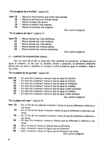 "En la página la frutilla" (página
             de                   6):

 Item 15       -              que
            Marca instrumento tienemáscuerdas.
                 el
      16    Marca palmera menos
               - la       con     cocos.
      17       -
            Marca copamásancha.
                 la
      18       -
            Marca botellamásangosta.
                 la
      19       -
            Marca bufanda
                 la       másangosta.
                                         (Davuelta página)
                                                  la
"En la página lápiz" (página
            del            7):

Item 20    -       Marcadondehay másteléfonos.
     21    -       Marcadondehay másculebras.
     22    -       Marcadondehay máscasitas.
     23    -       Marcadondehay menossobres.
     24    -       Marcadondehay menostrompitos.
                                                   (Davuelta página)
                                                            la
II.- SUBTEST PERCEPCION
          DE        VISUAL
    (En los ítem 25 al 44,la tareadel niño consiste encontrar: figuraque es
                                                  en          la
igual al modelo, ya sea por su tamaño,forma y posición; elemento
                                                       el          diferente
dentrode una seriey tambiénel númeroo cifra numérica igualal ntodelo).Digaa
losniños:
"En la página lasguindas"
            de          (página
                              8):

Item 25    -En estafila (mostrar)
                                marca quees igualal camión.
                                     el
    26     -En estafila (mostrar)
                                marca quees igualal círculo.
                                     el
     27    -En estafila (mostrar)
                                marca quees igualal triángulo.
                                     el
     28    -En estafila (mostrar)
                                marca quees igualal modelo.
                                     el
     29    -En estafila (mostrar)
                                marca quees iguala estecucharón.
                                     el
     30    -En estafila (mostrar)
                                marca quees igualal modelo.
                                     el
     31    -En estafila (mostrar)
                                marca quees iguala estaventana.
                                     el
                                               (Davueltala página)
"En la página sapo"(página
             del              g):
Item 32 - En la fila de loscaballos
                                  (mostrar)
                                          rrrarca queesdiferente distintoa
                                                el             o
                   los otros.
     33 - En la fila de lasllaves
                                (mostrar)
                                        marca queesdiferente distintaa las
                                             la            o
                   otras.
     34 - En la fila de losconejos
                                 (mostrar)
                                         marca queesdiferente distintoa
                                              el             o
                   los otros.
     35 - En estafila (mostrar)marcael dibujo que es diferente distintoa los
                                                              o
                   otros.
     36 - Aquí (mostiar)marca dibujoqueesdiferente.
                             el
     37 - Aquí (mostrar)marca figuraqueesdiferente.
                             la
     38 - Aquí (mostrar)marca figuraqueesdistinta lasotras.
                             la                 a
                                                   (Davuelta página)
                                                            la

92
 