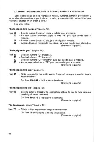 DE                 NUMEROSSECUENCIAS
                          DEFIGURAS,
     V._ SUBTEST REPRODUCCION           Y
     (Estesubtestexigeal niño reproducir
                                       figuras,      patrones
                                              números,                  y
                                                              percept¡vos
secuenciasalfanuméricas,partir de un modelo;y evalúa
                       a                                             para
                                                   tambiénsu habilidad
relacionar
         objetos un ordeno serie.)
                en
     Digaa losniños:

            de            (página
"En la página la rnariposa"     13):
Item56    - En estecuadro(mostrar)copiala pelotaigualal modelo.
    57    - En estecuadro (mostrar)copia la letra "H" para que quede igual al
            modelo.
     58   - En estecuadro(mostrar)dibujala sillaigual modelo.
                                                    al
     59                              que sigue,
          - Ahora,dibuja el rectángulo          paraque quedeigualal modelo.
                                                  (Davuelta página)
                                                           la

"En la página gato" (página
            del           14):
Item60    -   Copia número
                   el        "7" (mostr?r).
    61    -   Copiael número"3" (mostror).
    62    -   Copiael número"21" (mostrar)paraque quedeigualal modelo.
    63    -   Ahora,copiael número "59" paraque quedeigualal modelo.
                                                  (Davuelta página)
                                                           la

"En la página la casa"(página
            de              15):
Item64 - Pinta los círculosque estánvacíos(mostrar)
                                                  paraque te quedeniguala
         éstos(mostrar).
              Del ítem 65 al 67 la indicación la misma.
                                            es
                                                    (Davuelta página)
                                                             la

"En la página la uva" (página
            de              16):
Item68    - En estapatente(mostrarla incompleta)  dibuja lo que le falta paraque
            quedeiguala ésta(mostrar).
            Del ítem 69 al 79 la indicación la misma.
                                          es
                                                  (Davuelta págína)
                                                             la

"En la página conejo"(página
            del            l7):
Item75 - Dibujala figuraquedebería   seguir estecollar.
                                          en
         Del ítem 75 al 80 repitala mismainstrucción.
                                                (Davuelta página)
                                                         la




94
 