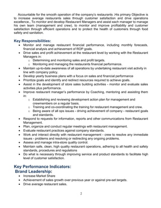 Accountable for the smooth operation of the company’s restaurants .His primary Objective is
to increase average restaurants sales through customer satisfaction and drive operations
excellence., To monitor and develop Restaurant Managers and assist each manager to manage
his own team (management and crew), to monitor and improve profitability and customer
satisfaction through efficient operations and to protect the health of customers through food
safety and sanitation.
Key Responsibilities:
• Monitor and manage restaurant financial performance, including monthly forecasts,
financial analysis and achievement of ROP goals.
• Drive sales and profit achievement at the restaurant level by working with the Restaurant
Managers in:
o Determining and monitoring sales and profit targets.
o Monitoring and managing the restaurants financial performance.
• Maintain up-to-date awareness of all operations by undertaking restaurant visit activity in
line with company policy.
• Develop yearly business plans with a focus on sales and financial performance
• Prioritize goals and identify and redirect resources required to achieve goals.
• Assist in the development of store sales building activities - monitor and evaluate sales
activities plus performance.
• Improve restaurant manager’s performance by Coaching, mentoring and assisting them
in:
o Establishing and reviewing development action plan for management and
crewmembers on a regular basis.
o Training and co-coordinating the training for restaurant management and crew.
o Being aware of all ops issues - driving achievement of company - restaurant goals
and standards.
• Respond to requests for information, reports and other communications from Restaurant
Management.
• Plan, organize and conduct regular meetings with restaurant management.
• Evaluate restaurant practices against company standards.
• Work and interact directly with restaurant management - crew to resolve any immediate
issues - problems and resolving or redirecting any ongoing problems.
• Assess and manage intra-store quality control.
• Maintain safe, clean, high quality restaurant operations, adhering to all health and safety
standards, procedures and regulations
• Do what is necessary through improving service and product standards to facilitate high
level of customer satisfaction.
Key Performance Indicators:
Brand Leadership:
• Increase Market Share
• Achievement of sales growth over previous year or against pre-set targets.
• Drive average restaurant sales.
2
 