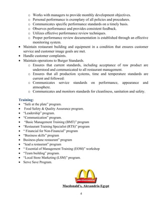 o Works with managers to provide monthly development objectives.
o Personal performance is exemplary of all policies and procedures.
o Communicates specific performance standards on a timely basis.
o Observes performance and provides consistent feedback.
o Utilizes effective performance review techniques.
o Proper performance review documentation is established through an effective
monitoring system.
• Maintain restaurant building and equipment in a condition that ensures customer
service and customer image goals are met.
• Handle customer complaints.
• Maintain operations to Burger Standards.
o Ensures that current standards, including acceptance of raw product are
understood and communicated to all restaurant management.
o Ensures that all production systems, time and temperature standards are
current and followed:
o Communicates service standards on performance, appearance and
atmosphere.
o Communicates and monitors standards for cleanliness, sanitation and safety.
Training:
• “Safe at the plate” program.
• Food Safety & Quality Assurance program.
• “Leadership” program.
• “Communication” program.
• “Basic Management Training (BMT)” program
• “Restaurant Training Specialist (RTS)” program
• “ Financial for Non-Financial” program
• “Business skills” program
• Business plane restaurant” program
• “lead a restaurant” program
• “ Essential of Management Training (EOM)” workshop
• “Team building” program.
• “Local Store Marketing (LSM)” program.
• Serve Save Program.
Macdonald’s, Alexandria Egypt
4
 