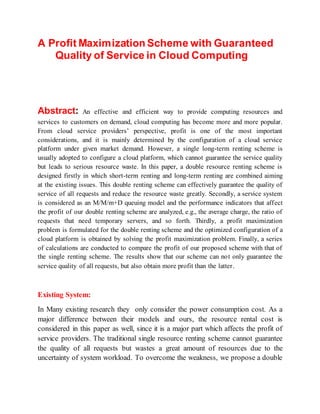 A Profit Maximization Scheme with Guaranteed
Quality of Service in Cloud Computing
Abstract: An effective and efficient way to provide computing resources and
services to customers on demand, cloud computing has become more and more popular.
From cloud service providers’ perspective, profit is one of the most important
considerations, and it is mainly determined by the configuration of a cloud service
platform under given market demand. However, a single long-term renting scheme is
usually adopted to configure a cloud platform, which cannot guarantee the service quality
but leads to serious resource waste. In this paper, a double resource renting scheme is
designed firstly in which short-term renting and long-term renting are combined aiming
at the existing issues. This double renting scheme can effectively guarantee the quality of
service of all requests and reduce the resource waste greatly. Secondly, a service system
is considered as an M/M/m+D queuing model and the performance indicators that affect
the profit of our double renting scheme are analyzed, e.g., the average charge, the ratio of
requests that need temporary servers, and so forth. Thirdly, a profit maximization
problem is formulated for the double renting scheme and the optimized configuration of a
cloud platform is obtained by solving the profit maximization problem. Finally, a series
of calculations are conducted to compare the profit of our proposed scheme with that of
the single renting scheme. The results show that our scheme can not only guarantee the
service quality of all requests, but also obtain more profit than the latter.
Existing System:
In Many existing research they only consider the power consumption cost. As a
major difference between their models and ours, the resource rental cost is
considered in this paper as well, since it is a major part which affects the profit of
service providers. The traditional single resource renting scheme cannot guarantee
the quality of all requests but wastes a great amount of resources due to the
uncertainty of system workload. To overcome the weakness, we propose a double
 