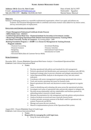 NAME: AHMED MOHAMED SABRY 
Address: 136 EL GULF ST. NEW CAIRO Date of birth: 24/11/1977 
E-mail : ahmedsabry197712@Gmail.com Nationalité : Egyptien 
Tel: (02) 2920-1355 –Mobile: +2 (0100) 441-9623 Marital Status: Married 
OBJECTIVE 
Seeking a challenging position in a reputable multinational organization, where I can apply and enhance my 
academic and functional Management skills to contribute and ensure mutual value added for my future career, 
and my associated place of employment. 
EDUCATION AND CERTIFICATES ACQUIRED 
- Project Management Professional Certificate (Under Process) 
- MIBA Holder from – ESLSCA 
- Certified Operational Risk from - Chartered Institute for Securities & Investment, London 
- Measuring & Managing Operational Risk (Dubai) from Financial Euromoney Training EMEA 
-Ain Shams University, Faculty of Commerce, Accounting Major - 2000. 
-Banking Foundation Program at –AAIB- from Forum for Management & Training (Format). 
Program contents: 
- Financial Accounting - Investment Banking 
- Financial Analysis - Treasury Activities 
- Budgeting - International Trade Finance 
- Operations - Introduction to Credit 
- Personnel Skills (Sales & Customer Service Skills) 
WORK EXPERIENCE 
December 2010 – Present: POSITION: Operational Risk Senior Analyst – Consolidated Operational Risk 
COMPANY: Arab African International Bank 
 TASKS: 
 Develop operational risk policies and standards for risk management. 
 Perform operational risk identification and assessment in business units (RCSA). 
 Implement strategic plan to prevent, eliminate and mitigate operational risks. 
 Assist Operational Risk Analysts in development of key risk and control 
indicators. 
 Coordinate with senior management in performing operational risk reviews. 
 Track and monitor operating risk issues for business units. 
 Report operational risk issues and decisions to senior management on regular 
basis. 
 Assist in identifying and evaluating risk areas across the operational activities. 
 Investigate root causes of operational risks and provide support to mitigate risk. 
 Develop strong relationship with key stakeholders and business partners by 
addressing issues/concerns in timely manner. 
 Maintain documentation for risk management and risk policies and procedures. 
 Analyze Incidents occurred and issue a periodic lessons learnt. 
 Conduct periodic awareness sessions to the Bank’s staff for operational risk 
system, Framework and RCSA. 
 Manage and assess the new products. 
 Shared in implementation process of the Operational Risk system. 
August 2010 – Present: POSITION: Head of Credit Login 
COMPANY: Arab African International Bank 
 TASKS: 
· Responsible for managing the credit login team. 
 Setup the team action plane 
 
