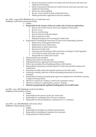  Insure of documents existence for Credit Cards & Cash Loans and Auto Loan 
Applicant’s Documents. 
 Insure of documents Perfection for Credit Cards & Cash Loans and Auto Loan 
Applicant’s Documents. 
 Review the clients eligibility 
 Review I score analysis & client credit performance 
 Making performance appraisal for the team members. 
Jan., 2004 – August 2010: POSITION: RETAIL Credit Supervisor 
COMPANY: Arab African International Bank 
 TASKS: 
· Responsible for the issuance of the new credit cards & Cash Loan applications. 
 Review new Credit Cards & Cash Loans Applicant’s Documents 
 Review I score 
 Review Credit Scoring 
 Review External Verification Report 
 Risk Assessment for files 
 Making final approvals for issuing the Credit Cards 
· Responsible for handling the instruction of Credit Cards outstanding customers. 
 Replacement of damaged Credit Cards 
 Replacement of lost Credit Cards 
 Replacement of fraud Credit Cards 
 Renewal of Credit Cards 
 Increasing and decreasing Credit Cards limits according to Credit Appraisal 
 Conversion for credit cards from type to type 
 Responsible for Credit Cards Closure 
· Monitoring the team members. 
· Making action plane for the team daily. 
· Making performance appraisal for the team members. 
· Follow up incomplete files & handling problems with branches. 
· Responsible for preparing a monthly report for Credit cards portfolio analysis and 
classification. 
· Preparing a monthly report showing the incentives to the sales clerks. 
· Preparing a monthly report for on hold and pending transactions for the branch 
managers. 
· Responsible for listing and updating the approved companies list of the Bank according 
to approved listing criteria. 
· Shared in a mission for creating a Credit Cards automation system. 
· Shared in a mission for updating the customers' database. 
· Shared in preparing the updated lending policy for Credit Cards. 
Jan 2002 – June. 2003: POSITION: Credit Cards Officer 
COMPANY: National Bank of Oman 
 TASKS: 
· Responsible for the issuance of the new credit cards. 
· Responsible for auditing the files of the new customers. 
· Responsible for internal telephones verification for C.C. customers. 
June 2001 – Jan. 2002: POSITION: Call Center officer. 
COMPANY: National Bank of Oman 
 TASKS: 
· Responsible for handling any problems facing Clients. 
· Responsible for handling any inquiries from customers. 
· Doing telesales for bank products. 
 