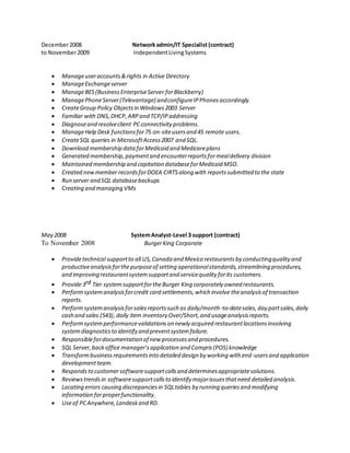 December2008 Networkadmin/IT Specialist(contract)
to November2009 IndependentLivingSystems
 Manageuseraccounts&rights in Active Directory
 ManageExchangeserver
 ManageBES(BusinessEnterpriseServer forBlackberry)
 ManagePhoneServer(Televantage) andconfigureIPPhonesaccordingly
 CreateGroup Policy Objectsin Windows2003 Server
 Familiar with DNS,DHCP,ARPand TCP/IPaddressing
 Diagnoseand resolveclient PCconnectivity problems.
 ManageHelp Desk functionsfor75 on-siteusersand 45 remote users.
 CreateSQL queries in MicrosoftAccess2007 and SQL.
 Download membership dataforMedicaid and Medicareplans
 Generated membership,paymentand encounterreportsformealdelivery division
 Maintained membership and capitation databaseforMedicaid MSO.
 Created newmember recordsforDOEA CIRTSalong with reportssubmitted to the state
 Run server and SQL databasebackups
 Creating and managing VMs
May 2008 SystemAnalyst-Level 3 support (contract)
To November 2008 BurgerKing Corporate
 Providetechnical supportto all US,Canada and Mexico restaurantsby conductingquality and
productiveanalysisforthepurposeof setting operationalstandards,streamlining procedures,
and improving restaurantsystemsupportand servicequality forits customers.
 Provide3rd Tier systemsupportfortheBurger King corporately owned restaurants.
 Performsystemanalysisforcredit card settlements,which involve theanalysisof transaction
reports.
 Performsystemanalysisforsalesreportssuch as daily/month-to-datesales,day partsales,daily
cash and sales (543), daily item inventory Over/Short,and usageanalysisreports.
 Performsystemperformancevalidationson newly acquired restaurantlocationsinvolving
systemdiagnosticsto identify and preventsystemfailure.
 Responsiblefordocumentation of new processesand procedures.
 SQL Server,backoffice manager’sapplication and Compris(POS) knowledge
 Transformbusinessrequirementsinto detailed design by working with end-usersand application
developmentteam.
 Respondsto customersoftwaresupportcallsand determinesappropriatesolutions.
 Reviewstrendsin softwaresupportcallsto identify majorissuesthatneed detailed analysis.
 Locating errors causing discrepanciesin SQLtables by running queriesand modifying
information forproperfunctionality.
 Useof PCAnywhere,Landeskand RD.
 