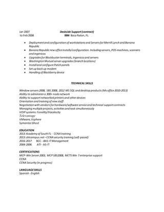 Jan 2007 Deskside Support(contract)
to Feb2008 IBM Boca Raton, FL
 Deploymentand configuration of workstationsand ServersforMerrill Lynch and Banana
Republic
 Banana Republicnewofficeinstalls/configuration.Including servers,POSmachines,scanners
and ingenicos
 UpgradesforBlockbusterterminals,ingenicosand servers
 Washington Mutualserverupgrades(branch locations)
 Installand configurePatch panels
 Set up backup modem
 Handling of Blackberry device
TECHNICAL SKILLS
Windowservers 2008, SBS 2008, 2012 MS SQL and desktop products (Msoffice2010-2013)
Ability to administera 300+ nodenetwork
Ability to supportnetworked printersand otherdevices
Orientation and training of newstaff
Negotiation withvendorsforhardware/softwareserviceand technical supportcontracts
Managing multipleprojects,activitiesand tasksimultaneously
VOIPsystems:Fonality/Vocalocity
Televantage
VMware,Vsphere
SymantecGhost
EDUCATION
2013 Academy of SouthFL- CCNA training
2013 cbtcampus.net–CCNA securitytraining (self-paced)
2016-2017 BCC - BAS-ITManagement
2004-2006 ATI - AS-IT
CERTIFICATIONS
MCP-Win Server2003, MCP SBS2008, MCTS Win 7 enterprise support
CCNA
CCNA Security(in progress)
LANGUAGESKILLS
Spanish - English
 