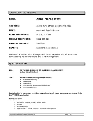 CONFIDENTIAL RESUME
NAME: Anne-Maree Watt
ADDRESS: 3/242 Ryrie Street, Geelong Vic 3220
EMAIL: anne.watt@outlook.com
HOME TELEPHONE: (03) 5221 4284
MOBILE TELEPHONE: 0411 405 921
DRIVERS LICENCE: Victorian
HEALTH: Excellent (non-smoker)
Motivated Administration Manager with broad experience in all aspects of
bookkeeping, retail operations and staff management.
QUALIFICATIONS
2004 ADVANCED DIPLOMA OF BUSINESS MANAGEMENT
University of Ballarat
2002 BDN Business Development Network
• Business Planning
• Teamwork
• Leadership
• Goal setting and time management
• Conflict resolution
Participation in numerous taxation, payroll and work cover seminars run primarily by
the VECCI Organization
Computer skills
• Microsoft – Word, Excel, Power point
• MYOB
• MYOB Premier
• Optomate – Optical Industry Point of Sale System
Confidential Resume of Anne-Maree Watt Page 1 of 5
 