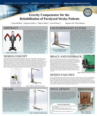 Gravity Compensator for the
Rehabilitation of Paralyzed Stroke Patients
| Sean McHale | Spenser Jenkins | Mike Calabro | Arch Wilson | Sponsor: Dr. Nitin Sharma
ABSTRACT
Currently, a therapist must assist a stroke patient who is
undergoing rehabilitation of a paralyzed arm. The therapist must
support a patient’s arm while they rehabilitate their motor skills
by doing simple tasks involving the movement of their arm. The
goal of our project was to create a device that could compensate
for the effects of gravity by supporting someone’s paralyzed arm,
thereby eliminating the need for a therapist to support the arm
and work towards making the rehabilitation process autonomous.
The patient undergoing rehab will work with a Baxter robot, as
seen in Figure 1, by interacting with one of Baxter’s arms in
order to relearn diminished motor skills. Our design must
support the patient’s arm without infringing on the patient’s
interaction with Baxter, and also allow the patient to move their
arm with no resistance to their exercise. Our solution is a
counterweight mechanism that balances the weight of a person’s
arm using weights and pulleys, similar to those used in fitness
centers. During operation, the patient will be seated in front of
the prototype with their arm supported, so they can interact face
to face with the Baxter robot. Their arm is supported in a brace
that attaches to counterweight system. The brace will have
sensors attached to it so it can give feedback to the therapist
regarding the patient’s movement during the rehabilitation.Figure 1: Baxter Robot
DESIGN CONCEPT
Our design was inspired by the Armeo® Boom pictured below in Figure 2. We melded this telescoping suspension
design with the idea of a counterweight lifting mechanism, similar to those in fitness centers. The result was our final
design which is seen below in Figure 3. This system achieves the functional requirements we established. It is a
relatively simple design to create and understand, and can be summarized as using 2 independent counterweight systems
to balance the weight of the arm. The design is adjustable and it can accommodate a range of people’s weight, from
100-250 pounds. The design can fit any arm as the brace is able to extend to accommodate arm length and has Velcro
straps to adjust for any arm width. Our system allows the patient to undergo rehabilitation with a free range of motion.
Finally, our system is mobile and can move easily from place to place as well as stand rigidly due to its casters with
brakes. The design concept we settled on was approved by our sponsor before we proceeded to prototyping.
Figure 2: Armeo® Boom Figure 3: SolidWorks Model of Design Concept
FRAME
Our design required a material that was readily available, could easily
be put together, and was easy-to-machine if needed. We found a few
types of pre-fabricate framing pieces and chose the perforated steel tube
commonly used in street signs. This tubing was used because it offered
fabricated brackets and pre-assembled telescoping pieces. The holes
that run along the sides of the tube were also needed because we were
going to be bolting pieces like brackets, pulleys, and casters to the
frame, and these holes made it so we would not have to machine our
frame to accommodate for those pieces. We designed the frame so the 4
main lengths of perforated tubing would easily bolt together with the
base plate and tube anchor. The V shape of the two legs will ensure the
product will be stable when in operation, even as the patient moves
their arm left to right. The overhanging horizontal tube is 4.5 feet long,
and the vertical tube is made up of two 4-foot telescoping tubes
allowing the Gravity Compensator to extend to roughly 8 feet tall when
in use and collapse to about 5 feet when stored or being moved. We
needed to get the device to be as tall as possible when in use, while still
being able to fit in most rooms, to eliminate as much resistance as
possible when the patient is moving their arm side to side.
Figure 4: SolidWorks Model of Frame
COUNTERWEIGHT SYSTEM
The counterweight system was designed based on the amount of
weight it would support. We designed with the intent of
supporting 100% of the weight of a patient's arm. Research found
that an average arm weighs about 5% of a person's total body
weight. To satisfy our functional requirements, the weight system
had to accommodate a minimum of 5 pounds and a maximum of
12 pounds. We chose to model our weight system after a
weightlifting machine, as opposed to the rotating bar used by the
Armeo® Boom. We made this decision based on the simplicity
and adjustability of the design. The stacked weight system shown
in Figure 5 allowed us to add or take away plates once we had
tested our device, alternative to fabricating a new rotation bar if
we determined our initial bar to be too heavy or too light. We
chose to make the plates out of wood, specifically pine, so we
could create light weights that allow for small changes within the
spectrum of weight the system can support. This allowed for
adjustability between the elbow and wrist joint. Each joint can be
counterbalanced by sliding a pin into the desired weight blocks,
just like a weightlifting machine. The two stacks of weights will
move independently of each other letting the patient move his or
her arm in all ways they are capable of. The weight stacks are
lifted by a light weight plastic rod and guided by a pair of thin
steel tubes.
Figure 5: SolidWorks Model of
Counterweight System
BRACE AND FEEDBACK
We chose to use the brace shown in Figure 6 to act as the exoskeleton for the
patients arm. The brace will be connected to the counterweight system through the
pulley system that is bolted to the frame. This particular brace is comfortable and
allows for a full range of motion, which will be very useful as patients progress in
their rehabilitation and are able to cover more area with their arm. The
adjustability of the brace was also appealing, as our gravity compensator can
accommodate any shape or size of person. The elbow joint of the brace also
provides arm angle or angle rate, as per request of our sponsor. These values can
be extremely helpful in the rehabilitation of current patients as well as improving
the process for future patients. The graduate students in Dr. Sharma’s lab will
include IMU (inertial measurement unit) sensors which can be easily be attached
to the brace.
Figure 6: Brace Selected for Prototype
DESIGN FAILURES
FINAL DESIGN
We were concerned with three types of failure in our system. First, we wanted to know how much force could be applied at
the end of the horizontal top beam that would cause our vertical beam to buckle. While at rest, our system will not buckle,
but we wanted to make sure that if someone were to lean or hang on our top beam, our design would be able to resist
buckling. After applying the material buckling equation, it was found that our design would not buckle until 167 pounds of
force was applied at rest. The same result was found when calculating for the force that would cause the top horizontal beam
to yield. Finally we tested for the amount of force that would cause the bolts to fail, and after simple shear stress calculations
it was found that 2,200 pounds of force would be needed to cause them to fail.
Figure 7 features a picture of our final design. Our machine performed
just as we had designed for, compensating for the effect of gravity on
a person’s arm. The order of operation for a person to use our machine
starts with the user standing up and strapping into the brace at a height
that is comfortable to them. Then, they can sit down and the machine
will compensate for the effect of gravity and the patient may begin
their rehabilitation by interacting with the Baxter robot.
Figure 7: Photo of the
Gravity Compensator
We would like to give a thank you to the following people for their
help on this project:
•Dr. Nitin Sharma and the graduate students in his lab
•Andy, Thorin, and all the students who helped us in the machine
shop
•Dr. David Schmidt for his assistance throughout the class
Acknowledgements
MEMS SENIOR DESIGN PROJECT
 