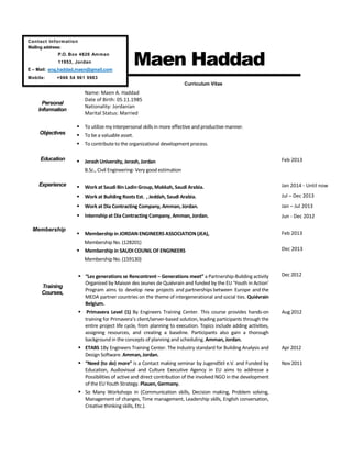 Maen Haddad
Personal
Information
Curriculum Vitae
Name: Maen A. Haddad
Date of Birth: 05.11.1985
Nationality: Jordanian
Marital Status: Married
Objectives
 To utilize my interpersonal skills in more effective and productive manner.
 To be a valuable asset.
 To contribute to the organizational development process.
Education  Jerash University, Jerash, Jordan
B.Sc., Civil Engineering- Very good estimation
Feb 2013
Experience
Membership
 Work at Saudi Bin Ladin Group, Makkah, Saudi Arabia.
 Work at Building Roots Est. , Jeddah, Saudi Arabia.
 Work at Dia Contracting Company, Amman, Jordan.
 Internshipat Dia Contracting Company, Amman, Jordan.
 Membership in JORDAN ENGINEERS ASSOCIATION (JEA),
Membership No. (128201)
 Membership in SAUDI COUNIL OF ENGINEERS
Membership No. (159130)
Jan 2014 - Until now
Jul – Dec 2013
Jan – Jul 2013
Jun - Dec 2012
Feb 2013
Dec 2013
Training
Courses,
 “Les generations se Rencontrent – Generations meet” a Partnership-Building activity
Organized by Maison des Jeunes de Quiévrain and funded by the EU ‘Youth in Action’
Program aims to develop new projects and partnerships between Europe and the
MEDA partner countries on the theme of intergenerational and social ties. Quiévrain
Belgium.
Dec 2012
 Primavera Level (1) By Engineers Training Center. This course provides hands-on
training for Primavera’s client/server-based solution, leading participants through the
entire project life cycle, from planning to execution. Topics include adding activities,
assigning resources, and creating a baseline. Participants also gain a thorough
background in the concepts of planning and scheduling. Amman, Jordan.
Aug 2012
 ETABS 1By Engineers Training Center. The Industry standard for Building Analysis and
Design Software. Amman, Jordan.
Apr 2012
 “Need (to do) more” is a Contact making seminar by JugendStil e.V. and Funded by
Education, Audiovisual and Culture Executive Agency in EU aims to addresse a
Possibilities of active and direct contribution of the involved NGO in the development
of the EU Youth Strategy. Plauen, Germany.
Nov 2011
 So Many Workshops in (Communication skills, Decision making, Problem solving,
Management of changes, Time management, Leadership skills, English conversation,
Creative thinking skills, Etc.).
Contact Information
Mailing address:
P.O. Box 4626 Amman
11953, Jordan
E – Mail: eng.haddad.maen@gmail.com
Mobile: +966 54 961 9983
 