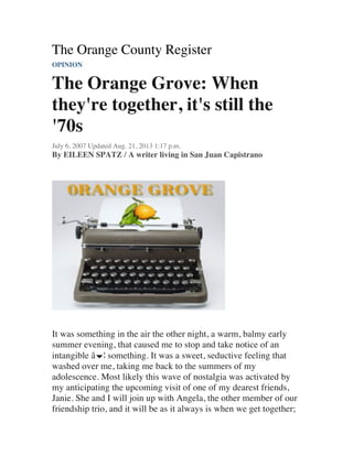 The Orange County Register
OPINION
The Orange Grove: When
they're together, it's still the
'70s
July 6, 2007 Updated Aug. 21, 2013 1:17 p.m.
By EILEEN SPATZ / A writer living in San Juan Capistrano
It was something in the air the other night, a warm, balmy early
summer evening, that caused me to stop and take notice of an
intangible â€¦ something. It was a sweet, seductive feeling that
washed over me, taking me back to the summers of my
adolescence. Most likely this wave of nostalgia was activated by
my anticipating the upcoming visit of one of my dearest friends,
Janie. She and I will join up with Angela, the other member of our
friendship trio, and it will be as it always is when we get together;
 