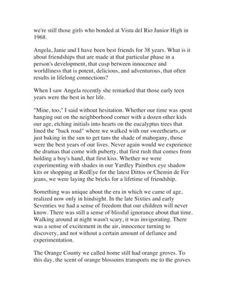 we're still those girls who bonded at Vista del Rio Junior High in
1968.
Angela, Janie and I have been best friends for 38 years. What is it
about friendships that are made at that particular phase in a
person's development, that cusp between innocence and
worldliness that is potent, delicious, and adventurous, that often
results in lifelong connections?
When I saw Angela recently she remarked that those early teen
years were the best in her life.
"Mine, too," I said without hesitation. Whether our time was spent
hanging out on the neighborhood corner with a dozen other kids
our age, etching initials into hearts on the eucalyptus trees that
lined the "back road" where we walked with our sweethearts, or
just baking in the sun to get tans the shade of mahogany, those
were the best years of our lives. Never again would we experience
the dramas that come with puberty, that first rush that comes from
holding a boy's hand, that first kiss. Whether we were
experimenting with shades in our Yardley Paintbox eye shadow
kits or shopping at RedEye for the latest Dittos or Chemin de Fer
jeans, we were laying the bricks for a lifetime of friendship.
Something was unique about the era in which we came of age,
realized now only in hindsight. In the late Sixties and early
Seventies we had a sense of freedom that our children will never
know. There was still a sense of blissful ignorance about that time.
Walking around at night wasn't scary, it was invigorating. There
was a sense of excitement in the air, innocence turning to
discovery, and not without a certain amount of defiance and
experimentation.
The Orange County we called home still had orange groves. To
this day, the scent of orange blossoms transports me to the groves
 
