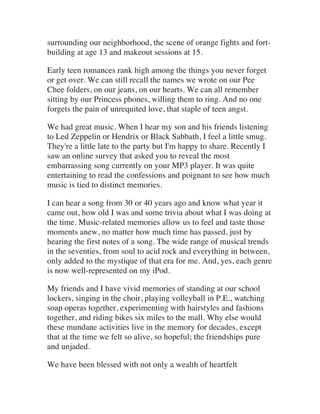 surrounding our neighborhood, the scene of orange fights and fort-
building at age 13 and makeout sessions at 15.
Early teen romances rank high among the things you never forget
or get over. We can still recall the names we wrote on our Pee
Chee folders, on our jeans, on our hearts. We can all remember
sitting by our Princess phones, willing them to ring. And no one
forgets the pain of unrequited love, that staple of teen angst.
We had great music. When I hear my son and his friends listening
to Led Zeppelin or Hendrix or Black Sabbath, I feel a little smug.
They're a little late to the party but I'm happy to share. Recently I
saw an online survey that asked you to reveal the most
embarrassing song currently on your MP3 player. It was quite
entertaining to read the confessions and poignant to see how much
music is tied to distinct memories.
I can hear a song from 30 or 40 years ago and know what year it
came out, how old I was and some trivia about what I was doing at
the time. Music-related memories allow us to feel and taste those
moments anew, no matter how much time has passed, just by
hearing the first notes of a song. The wide range of musical trends
in the seventies, from soul to acid rock and everything in between,
only added to the mystique of that era for me. And, yes, each genre
is now well-represented on my iPod.
My friends and I have vivid memories of standing at our school
lockers, singing in the choir, playing volleyball in P.E., watching
soap operas together, experimenting with hairstyles and fashions
together, and riding bikes six miles to the mall. Why else would
these mundane activities live in the memory for decades, except
that at the time we felt so alive, so hopeful; the friendships pure
and unjaded.
We have been blessed with not only a wealth of heartfelt
 