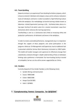 QEQESHA INSTITUTE CC 2011/001263/23 REV15
6.5. Team Building
QeqeshaInstitute is an experienced Team Building facilitation company, which
strives to entrench individual and company values and to enhance motivation
levels of individuals and teams in order to establish a High Performing Culture
within the workplace. Our methodology to transfer learning is better known as
Adventure related Experiential Learning or AEL. Facilitation takes place at a
low-ropes facility of site which caters for a neutral environment away from
distractions which enhances the learning experience.
Teambuilding is seen as a constructive tool aimed at increasing safety and
production performance of individuals and teams in the workplace.
In order to create sustainableperformance, managements buy in is imperative
through the support of these programs and active participation in the
programs rolled out. On Management and Supervisory level an additional tool
is presented called the Herman Brain Dominance Instrument or HBDI Toolkit.
This toolkit will enable managers and supervisors to effectively manage their
subordinates and teams through in-depth understanding of how an individuals
thinking style a preference is formulated. Our team building facility is located
at Loskopdam, but we can also utilise venues suggested by our clients.
6.6. Vendors
Currently Qeqesha CC has Vendor Numbers at the following clients:
 Sandvik Mining and Construction
 Exxaro 400015488
 Eskom 400015488
 Kangra Coal QE 0001
 Gold 1 QEIN001
7. “Complementing Partner Companies for QEQESHA”
 