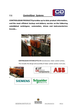 QEQESHA INSTITUTE CC 2011/001263/23 REV15
7.2. ControlGear Systems
CONTROLGEAR PRODUCTS provides up to date product information,
and the most efficient backup and delivery service on the following
established switchgear, automation, drives and instrumentation
brands...
CONTROLGEAR SYSTEMS (PTY) LTD manufactures motor control centres.
This includes the design and assembly of motor control centres in all sizes.
 