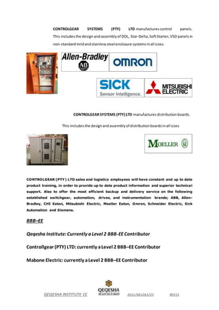 QEQESHA INSTITUTE CC 2011/001263/23 REV15
CONTROLGEAR SYSTEMS (PTY) LTD manufactures control panels.
This includesthe design andassemblyof DOL, Star-Delta,SoftStarter,VSD panelsin
non-standardmildandstainlesssteelenclosure systemsinall sizes.
CONTROLGEAR SYSTEMS (PTY) LTD manufactures distributionboards.
This includesthe designandassemblyof distributionboardsinall sizes
CONTROLGEAR (PTY) LTD sales and logistics employees will have constant and up to date
product training, in order to provide up to date product information and superior technical
support. Also to offer the most efficient backup and delivery service on the following
established switchgear, automation, drives, and instrumentation brands; ABB, Allen-
Bradley, CHI Eaton, Mitsubishi Electric, Moeller Eaton, Omron, Schneider Electric, Sick
Automation and Siemens.
BBB–EE
Qeqesha Institute:Currently a Level 2 BBB-EEContributor
Controllgear (PTY) LTD:currently aLevel 2 BBB–EEContributor
Mabone Electric: currently aLevel 2 BBB–EEContributor
 