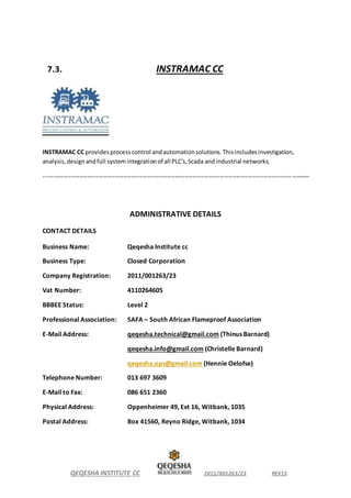 QEQESHA INSTITUTE CC 2011/001263/23 REV15
7.3. INSTRAMAC CC
INSTRAMAC CC providesprocesscontrol andautomationsolutions.Thisincludesinvestigation,
analysis,designandfull systemintegrationof all PLC's,Scada andindustrial networks.
--------------------------------------------------------------------------------------------------------------------------------------
ADMINISTRATIVE DETAILS
CONTACT DETAILS
Business Name: Qeqesha Institute cc
Business Type: Closed Corporation
Company Registration: 2011/001263/23
Vat Number: 4110264605
BBBEE Status: Level 2
Professional Association: SAFA – South African Flameproof Association
E-Mail Address: qeqesha.technical@gmail.com (Thinus Barnard)
qeqesha.info@gmail.com (Christelle Barnard)
qeqesha.ops@gmail.com (Hennie Oelofse)
Telephone Number: 013 697 3609
E-Mail to Fax: 086 651 2360
Physical Address: Oppenheimer 49, Ext 16, Witbank, 1035
Postal Address: Box 41560, Reyno Ridge, Witbank, 1034
 