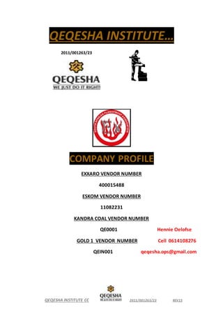 QEQESHA INSTITUTE CC 2011/001263/23 REV15
QEQESHA INSTITUTE…
2011/001263/23
COMPANY PROFILE
EXXARO VENDOR NUMBER
400015488
ESKOM VENDOR NUMBER
11082231
KANDRA COAL VENDOR NUMBER
QE0001 Hennie Oelofse
GOLD 1 VENDOR NUMBER Cell 0614108276
QEIN001 qeqesha.ops@gmail.com
 