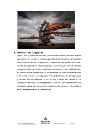 QEQESHA INSTITUTE CC 2011/001263/23 REV15
1. INTRODUCTION TO QEQESHA
Qeqesha cc is a diversified resources service delivery company based in Witbank
Mpumalanga. The company is still young but prides itself with setting high standards
through delivering a quality service within its scope of Technical Support, Plant Hiring,
Training, Development and SHEQ consultation. Encompassing the fields of electrical,
mechanical and instrumentation installations, maintenance, repairs and fabrication,
our company will be indispensable; the valued partner and expert solutions provider
to the mining, minerals and energy sector. This is and will remain the driving principle
of progress and the touchstone of success. Our company will continue to be
synonymous with quality services and products. Our client’s experience of our reliable
and industry leading work exceeds their expectations. Our company is classified as a
Micro Enterprise and has a BEE level 2 rating.
 