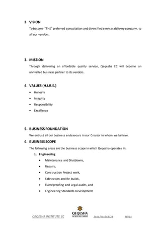 QEQESHA INSTITUTE CC 2011/001263/23 REV15
2. VISION
To become “THE”preferred consultation and diversified services delivery company, to
all our vendors.
3. MISSION
Through delivering an affordable quality service, Qeqesha CC will become an
unrivalled business partner to its vendors.
4. VALUES (H.I.R.E.)
 Honesty
 Integrity
 Responsibility
 Excellence
5. BUSINESS FOUNDATION
We entrust all our business endeavours in our Creator in whom we believe.
6. BUSINESS SCOPE
The following areas are the business scope in which Qeqesha operates in:
1. Engineering
 Maintenance and Shutdowns,
 Repairs,
 Construction Project work,
 Fabrication and Re-builds,
 Flameproofing and Legal audits, and
 Engineering Standards Development
 