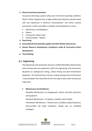 QEQESHA INSTITUTE CC 2011/001263/23 REV15
2. Electrical and Instrumentation
Focused on delivering a project safely, even in the harsh operating conditions
found in Africa, Qeqesha have a highly professional electrical specialist team
with vast experiences in electrical, instrumentation and control systems
construction in Africa and offers a complete and comprehensive service
 Maintenance and Shutdowns,
 Repairs,
 Construction Project work,
 Electrical Audits – Reports
3. Plant hiring
4. Consumable & Sub-assembly supplies and After Market Sales Service
5. Human Resource Development, Compliance audits & Contractors Pack’s
Development
6. Team Building
6.1. Engineering
The Engineering and Construction division is staffed with highly skilled artisans
and assistants with vast experience within the engineering and construction
disciplines on underground mining, surface mining and plant beneficiation
equipment. The skill level of our artisans is above average and our benchmark
is setto be better than that of the O.E.M. The scope of work within this division
range from:
 Maintenance and Shutdowns:
Scheduled Maintenance on Underground, Surface and Plant machinery
and equipment
Periodical Maintenance – Bi-weekly, 3 monthly and 6 monthly
Preventative Maintenance – Thermal Scan’s,Condition audits/inspections
Sub-assembly and major component change outs on scheduled
shutdowns
 