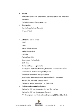 QEQESHA INSTITUTE CC 2011/001263/23 REV15
 Repairs:
Breakdown call-outs on Underground, Surface and Plant machinery and
equipment
Equipment repairs – Pumps, valves etc.
 Construction
Electrical installations (Turnkey)
Structural Work
 Fabrication and Re-builds:
Shute’s
Liners
Feeder Breaker Re-build
Roof Bolter Re-build
Tail-ends
Waiting Place Skids
Underground Toolbox Skids
Cable Skids
 Flameproofing and Legal Audits
Underground Production Machinery flameproof audits and inspections
Compilation of Machine Flameproof legal files
Flameproof certification through Explolabs
Minor repairs within Qeqesha’s scope on flameproof equipment
Section Legal Audits and Over Inspections
Engineering Section preparation’s for DMR visits
 Engineering Standards Development
Engineering COP and Standards review and GAP analysis
Engineering COP and Standards development
PTO Development in order to address Engineering COP’S and Standards
 