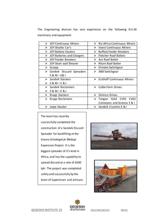 QEQESHA INSTITUTE CC 2011/001263/23 REV15
The Engineering division has vast experience on the following O.E.M.
machinery and equipment:
 JOY Continuous Miners  Biz-Africa Continuous Miners
 JOY Shuttle Car’s  Voest Continuous Miners
 JOY Battery Haulers  Buffalo Feeder Breakers
 JOY Batteries and Chargers  Fletcher Roof Bolters
 JOY Feeder Breakers  Aro Roof Bolter
 JOY Short wall Shearer  Rham Roof Bolter
 Scoops  Dimako Switchgear
 Sandvik Discard Spreaders
S & M – E& I
 ABB Switchgear
 Sandvik Stackers
 S & M – E & I
 Eickhoff Continuous Miners
 Sandvik Reclaimers
 S & M – E & I
 Cable Form Drives
 Krupp Stackers  Siminco Drives
 Krupp Reclaimers  Tongon Gold CV01 CV02
Conveyors and Screens E & I
 Jorpe Stacker  Sandvik Crushers E & I
The team has recently
successfully completed the
construction of a Sandvik Discard
Spreader for backfilling at the
Exxaro Grootegeluk Medupi
Expansion Project. It is the
biggest spreader of it’s kind in
Africa, and has the capability to
spread discard at a rate of 6500
tph. The project was completed
safely and successfully by the
team of Supervisors and artisans.
 