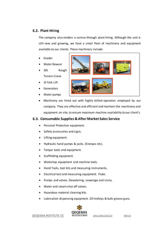 QEQESHA INSTITUTE CC 2011/001263/23 REV15
6.2. Plant Hiring
The company also renders a service through plant hiring. Although the unit is
still new and growing, we have a small fleet of machinery and equipment
available to our clients. These machinery include:
 Grader
 Water Bowser
 30t Rough
Terrain Crane
 3t Fork Lift
 Generators
 Water pumps
 Machinery are hired out with highly skilled operators employed by our
company. They are effective and efficient and maintain the machinery and
equipment on site, to ensure maximum machine availability to our client’s.
6.3. Consumable Supplies &After Market Sales Service
 Personal Protective equipment.
 Safety accessories and signs.
 Lifting equipment.
 Hydraulic hand pumps & jacks. (Enerpac etc).
 Torque tools and equipment.
 Scaffolding equipment.
 Workshop equipment and machine tools.
 Hand Tools, tool kits and measuring instruments.
 Electrical test and measuring equipment. Fluke.
 Pumps and valves. Dewatering, sewerage and slurry.
 Water and steamshut off valves.
 Hazardous material cleaning kits.
 Lubrication dispensing equipment. Oil trolleys & bulk grease guns.
 