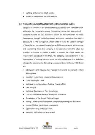 QEQESHA INSTITUTE CC 2011/001263/23 REV15
 Lighting & illumination kits & plants.
 Electrical components and consumables.
6.4. Human Resources Development andCompliance audits
(Qeqesha is currently in the process of being accredited with MERSETA which
will enable the company to provide Engineering training that is accredited)
Qeqesha Institute has vast experience within the field of Human Resources
Development through its staff employed within this specialised field. With a
background as HRD Manager at Arnot Coal for 7 years, the General Manager
of Qeqesha has exceptional knowledge on DMR requirements within mining
end engineering fields. Our company is not accredited with the MQA, but
provides assistance to clients in order to ensure the client meets the
requirements as set out by the MQA. The company also assist clients in the
development of training material based on industry best practices and client
site specific requirements. Consulting services rendered within our HRD Scope
are:
 Site Specific and Industry Best Practice training and assessment content
development
 Induction content and assessment development
 Dover Testing for TMM
 Individual Legal Compliance Auditing (Training File)
 GAP Analysis
 Individual Development Plan formulation
 Construction of the Statutory Workplace Skills Plan
 Compilation of the Annual Training Report
 Mining Charter skills development compliance planning and execution
 Learner Module training and assessment
 Operator training and assessment
 Induction facilitation and assessment
 
