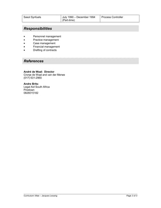 Sasol Synfuels July 1990 – December 1994
(Part-time)
Process Controller
Responsibilities
• Personnel management
• Practice management
• Case management
• Financial management
• Drafting of contracts
References
André de Waal: Director
Cronje de Waal and van der Merwe
(017) 631-2960
Andre Brits:
Legal Aid South Africa
Pinetown
0826015182
Curriculum Vitae – Jacques Lessing Page 3 of 3
 