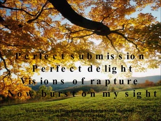 V2a Perfect submission  Perfect delight Visions of rapture  Now burst on my sight Words and Music by Fanny Crosby and Phoebe Knapp {Hymn 687}  © Public Domain  CCLI# 58893 