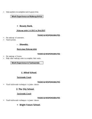 • Help workers to complete task in given time.
Work Experience as MakeupArtist
• Beauty Bank.
Makeup Artist 1-1-2013 to 30-6-2015
TASKS & RESPONSIBILTES
• Do makeup of customers.
• Teach juniors.
• Showbiz.
Back stage MakeupArtist
TASKS & RESPONSIBILTES
• Do makeup of Actors.
• Help other makeup artist to complete their tasks.
Work Experience inTaekwondo
1. Allied School.
Taekwondo Coach
TASKS & RESPONSIBILTES
• Teach taekwondo techniques to junior classes.
2. The City School.
Taekwondo Coach
TASKS & RESPONSIBILTES
• Teach taekwondo techniques to junior classes.
• Bright Future School.
 