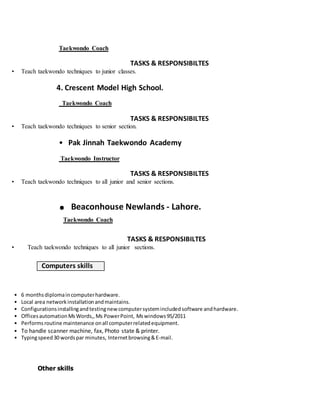 Taekwondo Coach
TASKS & RESPONSIBILTES
• Teach taekwondo techniques to junior classes.
4. Crescent Model High School.
Taekwondo Coach
TASKS & RESPONSIBILTES
• Teach taekwondo techniques to senior section.
• Pak Jinnah Taekwondo Academy
Taekwondo Instructor
TASKS & RESPONSIBILTES
• Teach taekwondo techniques to all junior and senior sections.
. Beaconhouse Newlands - Lahore.
Taekwondo Coach
TASKS & RESPONSIBILTES
• Teach taekwondo techniques to all junior sections.
Computers skills
• 6 monthsdiplomaincomputerhardware.
• Local area networkinstallationandmaintains.
• Configurationsinstallingandtestingnewcomputersystemincludedsoftware andhardware.
• OfficesautomationMsWords,,Ms PowerPoint, Mswindows95/2011
• Performsroutine maintenance onall computerrelatedequipment.
• To handle scanner machine, fax, Photo state & printer.
• Typingspeed30 wordspar minutes, Internetbrowsing&E-mail.
Other skills
 
