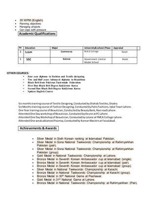 • 30 WPM (English)
• Planning objectives
• Managing projects
• Can cope with pressure
Academic Qualifications
No Education Major University&school/Place Appraisal
2 I.com Commerce M.A.O College Good
1 SSC Science Government Central
Model School
Good
OTHER COURSES:
• Four year diploma in Fashion and Textile designing
• Two and Half years Advanced diploma in Beautition
• Black Belt from Pakistan Taekwondo Federation
• First Dan Black Belt Degree Kukkiwon Korea
• Second Dan Black Belt Degree Kukkiwon Korea
• Spoken English Course
Six monthstrainingcourse of Textile Designing,ConductedbyShahabTextiles,Shadra.
Six Monthstrainingcourse of FashionDesigning,ConductedbyPatroFashions,Iqbal TownLahore.
One Year trainingcourse of Beautician,ConductedbyBeautyBank,Ravi roadLahore.
AttendedOne Dayworkshopof Beautician,ConductedbyKeune atPCLahore.
AttendedOne DayWorkshopof Beautician,ConductedbyLolane atYMCA College Lahore.
AttendedOne weakadvancedPoomsa,ConductedbyKoreanMastersat Faisalabad.
Achievements &Awards
• Silver Medal in Sixth Korean ranking at Islamabad Pakistan.
• Silver Medal in Sona National Taekwondo Championship at Rahimyarkhan
Pakistan (pair).
• Silver Medal in Sona National Taekwondo Championship at Rahimyarkhan
Pakistan (group).
• Gold Medal in National Taekwondo Championship at Lahore.
• Bronze Medal in Seventh Korean Ambassador cup at Islamabad (single).
• Bronze Medal in Seventh Korean Ambassador cup at Islamabad (pair).
• Bronze Medal in Seventh Korean Ambassador cup at Islamabad (group).
• Silver Medal in National Taekwondo Championship at Karachi.
• Bronze Medal in National Taekwondo Championship at Karachi (group).
• Bronze Medal in 30th
National Game at Peshawar.
• Gold Medal in 31st
National Game at Lahore.
• Bronze Medal in National Taekwondo Championship at Rahimyarkhan (Pair).
 