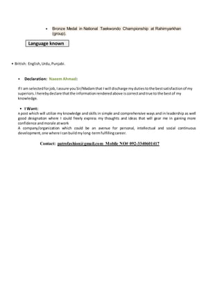 • Bronze Medal in National Taekwondo Championship at Rahimyarkhan
(group).
Language known
• British: English,Urdu,Punjabi.
• Declaration: Naeem Ahmad:
If I am selectedforjob,Iassure youSir/Madamthat I will discharge mydutiestothe bestsatisfactionof my
superiors.Iherebydeclare thatthe informationrenderedabove iscorrectandtrue to the bestof my
knowledge.
• I Want:
A post which will utilize my knowledge and skills in simple and comprehensive ways and in leadership as well
good designation where I could freely express my thoughts and ideas that will gear me in gaining more
confidence andmorale atwork
A company/organization which could be an avenue for personal, intellectual and social continuous
development,one where Icanbuildmylong-termfulfillingcareer.
Contact: patrofashion@gmail.com Mobile NO# 092-3340601417
 