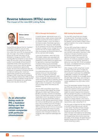 8 www.hlb.com.au
During 2016 we observed that the “backdoor”
continued to provide an entry for many
businesses to access the ASX for the first
time, rather than via an IPO. As observed last
year, the surge in the number of backdoor
listings over the last three years can be
attributed to changes by the ASX in 2014,
including allowing companies to issue shares
below 20 cents each, along with adopting
a policy to automatically remove long-term
suspended entities which has acted as an
incentive to some current ASX list vehicles
to look for reconstruction opportunities.
Further, the end of the mining boom saw the
proliferation of exploration companies reduced
to shells and seeking other investment
opportunities outside the mining industry.
Changes to ASX Listing Rules and Guidance
Note 12 (effective 19 December 2016) are likely
to have an impact on backdoor listings and the
popularity of the backdoor as an alternative
listing route may slow during 2017.
IPO or through the backdoor?
A reverse takeover, alternatively known as a
backdoor listing, usually involves a listed shell
company acquiring the shares or assets of
an unlisted company in return for shares in
the listed company. Shareholder approval is
required from the “acquiring” listed vehicle
for the transaction and the entity will typically
change its strategy, control, management and
name at this time. An equity capital raising
often accompanies the listing and offers a new
life for a dormant shell company.
Listing via the backdoor, rather than via an
IPO usually involves costs associated with
extra legal and accounting work involved in
preparation of expert reports and agreements
for approval at a meeting of shareholders.
A backdoor listing requires shareholder
approval and, as such, that process contains
some uncertainty and may take longer than a
controlled IPO approach.
As an alternative listing route to IPO, a
backdoor listing can have advantages
for certain companies with particular
circumstances.The data observed in 2016
shows it’s typically smaller businesses and
capital raisings that opted for a backdoor listing
as opposed to an IPO. Further, during 2016 a
large number of companies in the innovation
and technology sector have listed via the
backdoor.
The new ASX Listing Rules require that a
listed company’s share register has at least
300 security holders each holding at least
$2,000 of securities. A benefit of a backdoor
listing is the listed shell company has existing
shareholders which may assist the entity to
achieve the required shareholder spread to
comply with ASX relisting requirements (noting
the minimum $2,000 parcels must still be met)
that it may not achieve via an IPO.Through a
backdoor listing, a company can request the
ASX to waive the 20 cent minimum issue price
and allow an issue price as low as 2 cents.
If the shell company has existing cash and
expertise within the board of directors, this
would also offer a significant advantage over
an IPO.
ASX closing the backdoor
The new ASX Listing Rules and changes
to Guidance Note 12 are likely to provide
greater hurdles to those seeking listing via
the backdoor, and the market is likely to see a
significant decline in the number of backdoor
listings in 2017.
The new ASX Listing Rules in relation to
audit requirements for historic financial
information will also impact backdoor listings,
with the ASX’s new position requiring in most
instances 2 full years of audited accounts
for the entity seeking admission and any
significant business it has acquired in the
previous 12 months (or proposes to acquire
in connection with the listing). Significant is
defined as more than 25% of the consolidated
net assets, consolidated total equity interests,
consolidated annual revenue.
Other changes to ASX Listing Rules include
a change to the profit test to increase the
requirement for consolidated profits for the
12 months prior to admission from $400,000
to $500,000, a change to the NetTangible
AssetsTest to increase the net tangible assets
from $3 million to $4 million, and a change to
the Market CapitalisationTest to increase the
market capitalisation from $10 million to $15
million.
One of the advantages backdoor listings had
over IPOs was that securities in an entity that
announces a backdoor listing could continue
trading up to the day on which the security
holders are asked to approve the transaction.
ASX has changed this policy in Guidance Note
12 and will now suspend trading in an entity’s
securities from the time it announces it is
subject to a reverse takeover, until it has re-
complied with ASX’s admission and quotation
requirements under Listing Rule 11.1.3.
The full impact of these and the other changes
to the ASX Listing Rules are yet to be felt
on the market.The effect of these changes
is likely to reduce the number of backdoor
listings and small cap IPOs in 2017, both of
which have been dominated by the technology
sector in recent years. With the introduction of
the changed listing rules aimed at improving
the quality of new listings, the performance of
backdoor listings and small cap IPOs in 2017
will be interesting to watch.
Reverse takeovers (RTOs) overview
The impact of the new ASX Listing Rules
Simon James
Partner
Corporate Advisory
Sydney
As an alternative
listing route to
IPO, a backdoor
listing can have
advantages for
certain companies
with particular
circumstances.
 