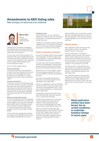9Great people, great results
Many exploration
entities have been
forced, due to
market conditions,
to undertake
backdoor listings
in recent years.
Following much consultation and feedback,
the Australian Securities Exchange (ASX) has
introduced a number of changes to the listing
requirements for companies.
The new rules, which came into effect on 19
December 2016, were tempered following the
consultation period but are still likely to have an
impact on future transactions and, in particular,
reverse takeover (RTO) transactions (also
known as backdoor listings).
Some of the key changes include:
Financial thresholds
The financial threshold for listing has been
increased, meaning companies will now need
to meet either a net tangible asset test of
$4 million (up from $3 million) or a market
capitalisation test of $15 million (up from $10
million).
Free float requirement
A 20 percent minimum free float requirement
at the time of admission has been introduced.
Previously there was a general expectation
that entities should list with a free float of at
least 10 percent but ASX had also accepted
a lower free float if companies could explain
their plans and timeline to increase the free
float.
Minimum spread requirements
The ASX had originally proposed changing the
minimum spread requirements to require 200
security holders (if the entity has a free float of
less than $50 million) or 100 security holders
(if the entity has a free float of $50 million
or more), with each security holder having
a parcel of securities with a value of at least
$5,000.
The final rules have changed the spread test
to a single tier of at least 300 security holders,
each holding at least $2,000 of securities.
Audited accounts
“Asset test entities” are now required to
disclose their audited accounts for the last two
financial years. The original proposal was for
the last three years.
In addition, such entities must also provide the
audited accounts of any significant acquisitions
in the 12 months prior to listing, or proposed
acquisitions in connection with the listing.
Impact on exploration companies
During the consultation period, there had been
some speculation that ASX may allow carve
outs for explorers, in particular regarding the
net tangible asset requirement.
This was a key concern because exploration
entities are very dependent on ready access
to equity markets to achieve their business
objectives and undertake exploration activity.
While the carve out did not happen, overall
the industry appears satisfied that the ASX
took the feedback on board and moderated its
proposals.
For instance, the original proposal by the
ASX was to increase the proposed market
capitalisation test to $20 million.
However, as highlighted in previous IPO Watch
reports, listings for juniors have tended to be at
the lowest market capitalisations and in many
cases market capitalisation on listing has been
less than $20 million.
Changing the market cap test to $15 million
rather than $20 million will make it easier for
juniors to achieve their IPO goals.
Another welcome adjustment to the original
proposal is dropping the requirement for
investors to have a parcel of securities
with a value of at least $5,000, and instead
maintaining the existing $2,000 requirement.
Resource companies are generally highly
speculative plays for “Mum and Dad” investors
and the self-managed superannuation fund
market, and an increase in the minimum
investment was likely to negatively influence
decisions on capital allocations for these
investors.
Whilst a $2,000 minimum investment could be
seen as an acceptable allocation of funds to a
high risk investment, many investors would not
consider a $5,000 minimum investment in the
same light.
Backdoor listings
Many exploration entities have been forced,
due to market conditions, to undertake
backdoor listings in recent years.
There is a natural limit on the ability of
exploration entities to sustain their existence
without further capital injections and many
entities only have sufficient cash reserves for
one or two quarters. The exit route for most
of these entities in recent years has been to
‘backdoor’ a new business into the shell.
The past two years in particular have seen
high numbers of recompliance listings where
explorers have changed the nature of their
business - a high proportion being into the
technology sector.
The moderated changes as outlined above,
together with improved investor sentiment
as evidenced by a healthy pipeline for the
Materials sector at the start of 2017, may mean
juniors return to the IPO market in the coming
year.
Amendments to ASX listing rules
New changes are balanced and moderate
Marcus Ohm
Partner
Corporate &
Audit Services
Perth
 